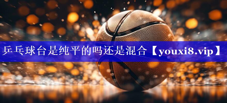 乒乓球台是纯平的吗还是混合