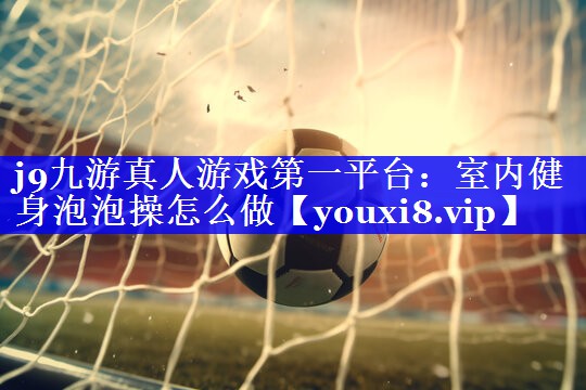 j9九游真人游戏第一平台：室内健身泡泡操怎么做
