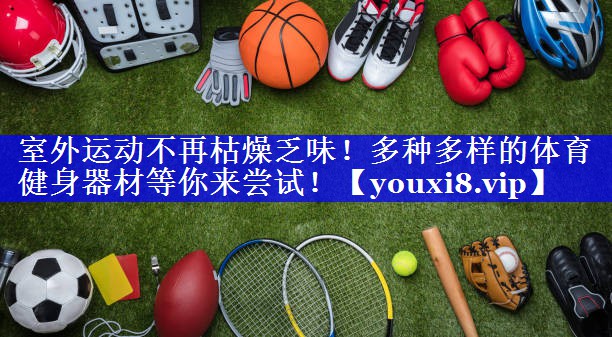 室外运动不再枯燥乏味！多种多样的体育健身器材等你来尝试！