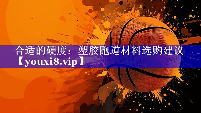 合适的硬度：塑胶跑道材料选购建议