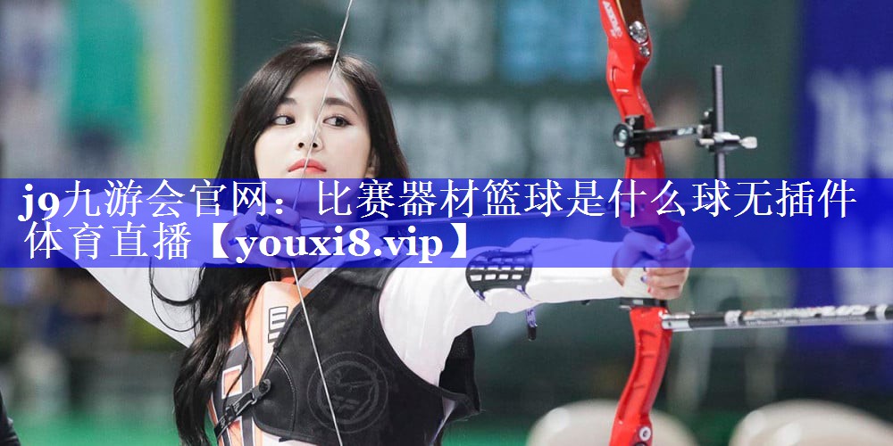 j9九游会官网：比赛器材篮球是什么球无插件体育直播