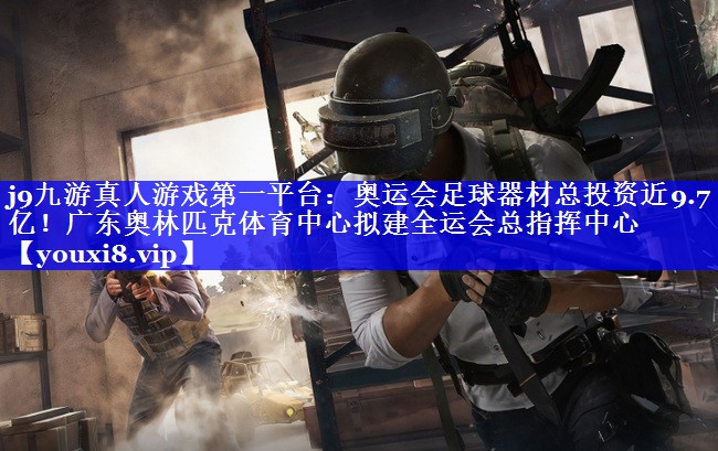 j9九游真人游戏第一平台：奥运会足球器材总投资近9.7亿！广东奥林匹克体育中心拟建全运会总指挥中心