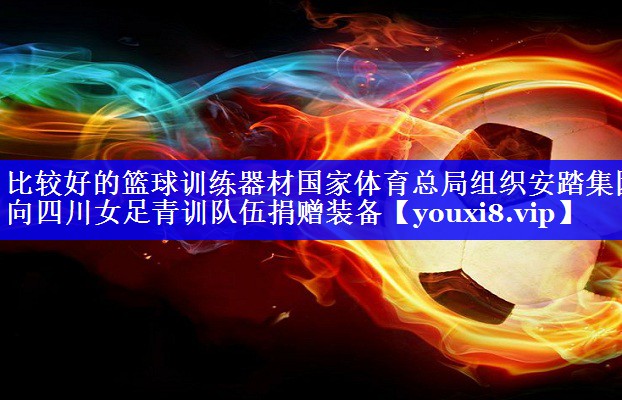 比较好的篮球训练器材国家体育总局组织安踏集团向四川女足青训队伍捐赠装备