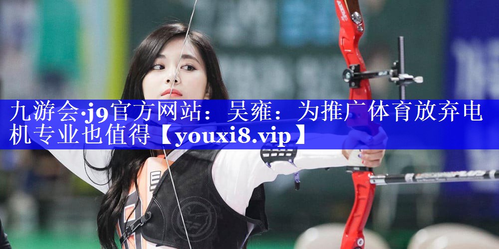 九游会·j9官方网站：吴雍：为推广体育放弃电机专业也值得