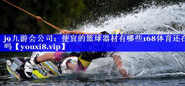 j9九游会公司：便宜的篮球器材有哪些168体育还在吗