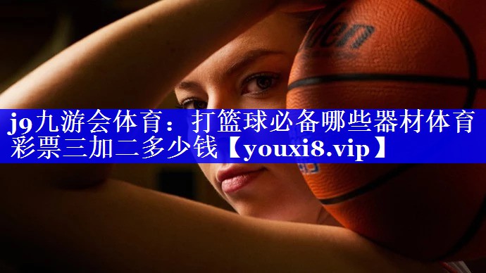 j9九游会体育：打篮球必备哪些器材体育彩票三加二多少钱